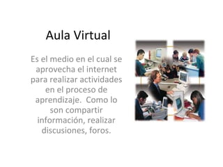 Aula Virtual Es el medio en el cual se aprovecha el internet para realizar actividades en el proceso de aprendizaje.  Como lo son compartir información, realizar discusiones, foros. 