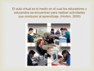 El aula virtual es el medio en el cual los educadores y
educandos se encuentran para realizar actividades
que conducen al aprendizaje. (Horton, 2000)
 