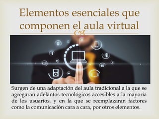 
Elementos esenciales que
componen el aula virtual
Surgen de una adaptación del aula tradicional a la que se
agregaran adelantos tecnológicos accesibles a la mayoría
de los usuarios, y en la que se reemplazaran factores
como la comunicación cara a cara, por otros elementos.
 