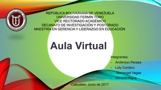 Aula Virtual
Integrantes:
- Anderson Peraza
- Luly Cordero
- Mariangel Vegas
- Winston Parra
REPÚBLICA BOLIVARIANA DE VENEZUELA
UNIVERSIDAD FERMÍN TORO
VICE RECTORADO ACADÉMICO
DECANATO DE INVESTIGACIÓN Y POSTGRADO
MAESTRÍA EN GERENCIA Y LIDERAZGO EN EDUCACIÓN
Cabudare, Junio de 2017
 