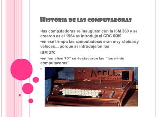 HISTORIA DE LAS COMPUTADORAS
•las computadoras se inauguran con la IBM 360 y se
crearon en el 1964 se introdujo el CDC 6000
•en ese tiempo las computadoras eran muy rápidas y
veloces… porque se introdujeron los
IBM 370
•en los años 70” se destacaron las “las minis
computadoras”
•
 