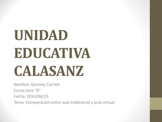 UNIDAD
EDUCATIVA
CALASANZ
Nombre: Geremy Carrión
Curso:1ero “A”
Fecha: 2014/04/25
Tema: Comparación entre aula tradicional y aula virtual
 