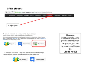 Crear grupos:




Ir a grupos



                      El correo
                institucional no me
                permite la creación
                 de grupos, ya que
                no aparece el icono
                          de
                  Grupo nuevo
 