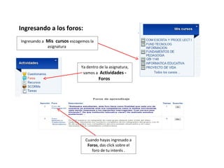 Ingresando a los foros:
Ingresando a Mis cursos escogemos la
             asignatura



                             Ya dentro de la asignatura,
                              vamos a Actividades -
                                       Foros




                               Cuando hayas ingresado a
                                Foros, das click sobre el
                                  foro de tu interés .
 