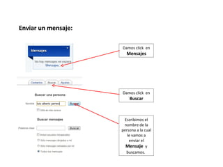 Enviar un mensaje:

                     Damos click en
                       Mensajes




                     Damos click en
                         Buscar



                      Escribimos el
                      nombre de la
                     persona a la cual
                        le vamos a
                         enviar el
                       Mensaje y
                       buscamos.
 