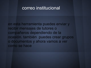 correo institucional


en esta herramienta puedes enviar y
recibir mensajes de tutores o
compañeros dependiendo de la
ocasión. también puedes crear grupos
o documentos y ahora vamos a ver
como se hace
 