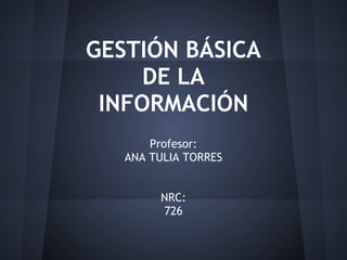 GESTIÓN BÁSICA
     DE LA
 INFORMACIÓN
       Profesor:
   ANA TULIA TORRES


        NRC:
        726
 