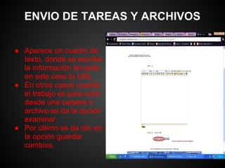 ENVIO DE TAREAS Y ARCHIVOS

● Aparece un cuadro de
  texto, donde se escribe
  la información enviada
  en este caso la URL.
● En otros casos cuando
  el trabajo es para subir
  desde una carpeta o
  archivo es da la opción
  examinar.
● Por último se da clic en
  la opción guardar
  cambios.
 