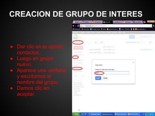 CREACION DE GRUPO DE INTERES



● Dar clic en la opción
  contactos.
● Luego en grupo
  nuevo.
● Aparece una ventana
  y escribimos el
  nombre del grupo.
● Damos clic en
  aceptar.
 