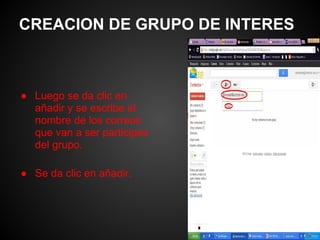 CREACION DE GRUPO DE INTERES



● Luego se da clic en
  añadir y se escribe el
  nombre de los correos
  que van a ser participes
  del grupo.

● Se da clic en añadir.
 