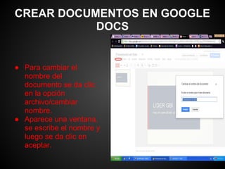 CREAR DOCUMENTOS EN GOOGLE
           DOCS


● Para cambiar el
  nombre del
  documento se da clic
  en la opción
  archivo/cambiar
  nombre.
● Aparece una ventana,
  se escribe el nombre y
  luego se da clic en
  aceptar.
 