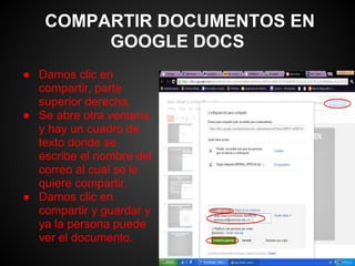 COMPARTIR DOCUMENTOS EN
        GOOGLE DOCS
● Damos clic en
  compartir, parte
  superior derecha.
● Se abre otra ventana
  y hay un cuadro de
  texto donde se
  escribe el nombre del
  correo al cual se le
  quiere compartir.
● Damos clic en
  compartir y guardar y
  ya la persona puede
  ver el documento.
 