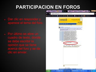 PARTICIPACION EN FOROS

●   Dar clic en responder y
    aparece el tema del foro.


●   Por último se abre un
    cuadro de texto, donde
    se debe escribir la
    opinión que se tiene
    acerca del foro y se da
    clic en enviar.
 
