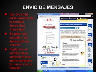 ENVIO DE MENSAJES
● Dar clic en la
    parte derecha de
    la pantalla,
    donde dice
    "mensajes".
●   Se abre una
    pantalla y allí
    damos clic en
    "buscar".
●   Digitamos el
    nombre de la
    persona que se
    quiere agregar y
    le damos clic en
    "buscar".
 