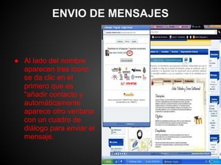 ENVIO DE MENSAJES



● Al lado del nombre
  aparecen tres icono
  se da clic en el
  primero que es
  "añadir contacto y
  automáticamente
  aparece otro ventana
  con un cuadro de
  diálogo para enviar el
  mensaje.
 