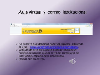 Aula virtual y correo institucional




 Lo primero que debemos hacer es ingresar siguiendo
  el URL http://pregrado.uniminuto.edu/Bogota/.
 Seguido de esto en la parte superior nos pide el
  nombre de usuario que es el ID del formulario de
  inscripción, seguido de la contraseña.
 Damos clic en entrar.
 