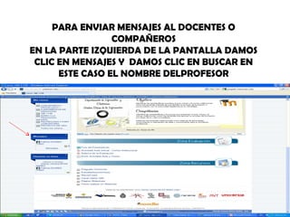 PARA ENVIAR MENSAJES AL DOCENTES O
                 COMPAÑEROS
EN LA PARTE IZQUIERDA DE LA PANTALLA DAMOS
 CLIC EN MENSAJES Y DAMOS CLIC EN BUSCAR EN
      ESTE CASO EL NOMBRE DELPROFESOR
 