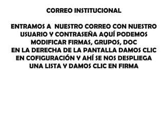 CORREO INSTITUCIONAL

ENTRAMOS A NUESTRO CORREO CON NUESTRO
  USUARIO Y CONTRASEÑA AQUÍ PODEMOS
      MODIFICAR FIRMAS, GRUPOS, DOC
EN LA DERECHA DE LA PANTALLA DAMOS CLIC
 EN COFIGURACIÓN Y AHÍ SE NOS DESPLIEGA
     UNA LISTA Y DAMOS CLIC EN FIRMA
 