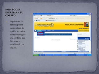 PARA PODER
INGRESAR A TU
CORREO

1.   Ingresas en la
     parte superior
     izquierda en la
     opción servicios,
     allí te desplegara
     una ventana que
     dice correo
     estudiantil, das
     clic ahí.
 
