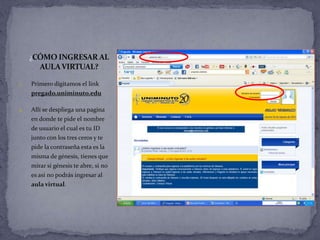 ¿CÓMO INGRESAR AL
       AULA VIRTUAL?

1.   Primero digitamos el link
     pregado.uniminuto.edu

2.   Allí se despliega una pagina
     en donde te pide el nombre
     de usuario el cual es tu ID
     junto con los tres ceros y te
     pide la contraseña esta es la
     misma de génesis, tienes que
     mirar si génesis te abre, si no
     es así no podrás ingresar al
     aula virtual.
 