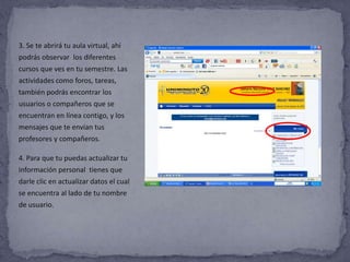 3. Se te abrirá tu aula virtual, ahí
podrás observar los diferentes
cursos que ves en tu semestre. Las
actividades como foros, tareas,
también podrás encontrar los
usuarios o compañeros que se
encuentran en línea contigo, y los
mensajes que te envían tus
profesores y compañeros.

4. Para que tu puedas actualizar tu
información personal tienes que
darle clic en actualizar datos el cual
se encuentra al lado de tu nombre
de usuario.
 