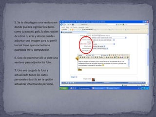 5. Se te desplegara una ventana en
donde puedes ingresar los datos
como tu ciudad, país, la descripción
de cómo tu eres y donde puedes
adjuntar una imagen para tu perfil
la cual tiene que encontrarse
guardada en tu computador.

6. Das clic examinar allí se abre una
ventana para adjuntar tu foto .

7. Una vez cargada la foto y
actualizado todos los datos
personales das clic en la opción
actualizar información personal.
 
