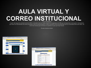 AULA VIRTUAL Y
CORREO INSTITUCIONAL                                              LUIS FERNANDO
 A partir del segundo semestre del año 2003, se decidió incluir en cada programa la asignatura de GBI que corresponde a una ayuda o herramienta
que tienen los estudiantes de primer semestre, para el reconocimiento y mayor provecho de las herramientas que la universidad tiene para ellos, así
                                       como las normas que se tienen en cuentas en caso que haya fraude.

                                                              El aula virtual se divide
 