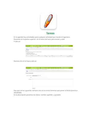 En la agenda hay actividades para cualquier actividad que mande el ingeniero.
Ponemos en la partes superior en el menú de tares para enviar y subir
Y sale así
Asemos clic en la hoja y sale asi
Hay que cerrar y guardar siempre sino no se envía tenemos que poner la fecha (practica-
20140506)
En la descripción ponemos los datos: nombre apellido y paralelo
