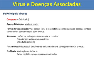 Vírus e Doenças Associadas
9) Principais Viroses
Catapora – (Varicela)
Agente Etiológico: Varicela zoster
Forma de transmissão: Vias aéreas (oral e respiratória); contato pessoa-pessoa; contato
com objetos contaminados com o vírus.
Sintomas: Lesões na pele que causam ardor e coceira
Em crianças: catapora ou varicela
Em aduto: cobreiro
Tratamento: Não possui. Geralmente o sistema imune consegue eliminar o vírus.
Profilaxia: Vacinação na infância
Evitar contato com pessoas contaminadas
 