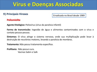 Vírus e Doenças Associadas
9) Principais Viroses
Poliomielite
Agente Etiológico: Poliovírus (vírus da paralisia infantil)
Forma de transmissão: Ingestão de água e alimentos contaminados com o vírus e
contato pessoa-pessoa.
Sintomas: O vírus atinge o sistema nervoso, onde sua multiplicação pode levar à
destruição de neurônios motores, levando a paralisia de membros.
Tratamento: Não possui tratamento específico.
Profilaxia: Não possui cura.
Vacinas Sabin e Salk
Erradicada no Brasil desde 1989
 