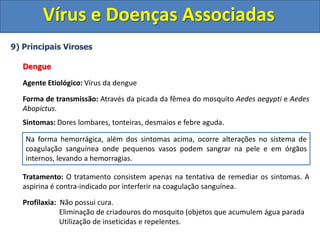 Vírus e Doenças Associadas
9) Principais Viroses
Dengue
Agente Etiológico: Vírus da dengue
Forma de transmissão: Através da picada da fêmea do mosquito Aedes aegypti e Aedes
Abopictus.
Sintomas: Dores lombares, tonteiras, desmaios e febre aguda.
Tratamento: O tratamento consistem apenas na tentativa de remediar os sintomas. A
aspirina é contra-indicado por interferir na coagulação sanguínea.
Profilaxia: Não possui cura.
Eliminação de criadouros do mosquito (objetos que acumulem água parada
Utilização de inseticidas e repelentes.
Na forma hemorrágica, além dos sintomas acima, ocorre alterações no sistema de
coagulação sanguínea onde pequenos vasos podem sangrar na pele e em órgãos
internos, levando a hemorragias.
 