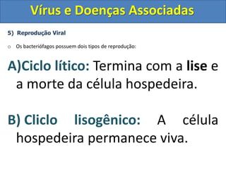 Vírus e Doenças Associadas
5) Reprodução Viral
o Os bacteriófagos possuem dois tipos de reprodução:
A)Ciclo lítico: Termina com a lise e
a morte da célula hospedeira.
B) Cliclo lisogênico: A célula
hospedeira permanece viva.
 