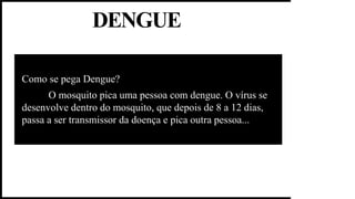 DENGUE
Como se pega Dengue?
O mosquito pica uma pessoa com dengue. O vírus se
desenvolve dentro do mosquito, que depois de 8 a 12 dias,
passa a ser transmissor da doença e pica outra pessoa...
 