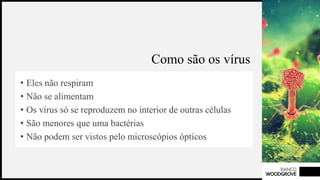 BANCO
WOODGROVE
Como são os vírus
• Eles não respiram
• Não se alimentam
• Os vírus só se reproduzem no interior de outras células
• São menores que uma bactérias
• Não podem ser vistos pelo microscópios ópticos
3
 