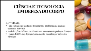 CIÊNCIAETECNOLOGIA
EMDEFESADOCORPO
ANTIVIRAIS:
• São substâncias usadas no tratamento e profilaxia das doenças
causadas por vírus
• As infecções viróticas excedem todas as outras categorias de doenças
• Cerca de 60% das doenças humanas são causadas por infecções
viróticas
 