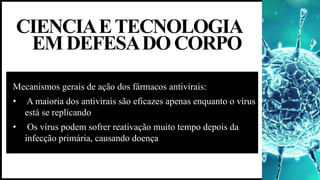 CIENCIAETECNOLOGIA
EMDEFESADOCORPO
Mecanismos gerais de ação dos fármacos antivirais:
• A maioria dos antivirais são eficazes apenas enquanto o vírus
está se replicando
• Os vírus podem sofrer reativação muito tempo depois da
infecção primária, causando doença
 