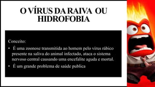 OVÍRUSDARAIVA OU
HIDROFOBIA
Conceito:
• É uma zoonose transmitida ao homem pelo vírus rábico
presente na saliva do animal infectado, ataca o sistema
nervoso central causando uma encefalite aguda e mortal.
• É um grande problema de saúde publica
 