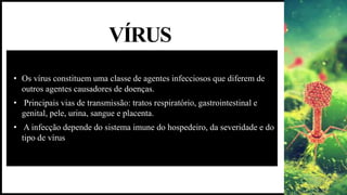 VÍRUS
• Os vírus constituem uma classe de agentes infecciosos que diferem de
outros agentes causadores de doenças.
• Principais vias de transmissão: tratos respiratório, gastrointestinal e
genital, pele, urina, sangue e placenta.
• A infecção depende do sistema imune do hospedeiro, da severidade e do
tipo de vírus
 