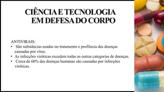 CIÊNCIAETECNOLOGIA
EMDEFESADOCORPO
ANTIVIRAIS:
• São substâncias usadas no tratamento e profilaxia das doenças
causadas por vírus.
• As infecções viróticas excedem todas as outras categorias de doenças.
• Cerca de 60% das doenças humanas são causadas por infecções
viróticas.
 