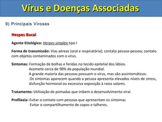 Vírus e Doenças AssociadasVírus e Doenças Associadas
9) Principais Viroses
Hespes BucalHespes Bucal
Agente Etiológico: Herpes simplex tipo I
Forma de transmissão: Vias aéreas (oral e respiratória); contato pessoa-pessoa; contato
com objetos contaminados com o vírus.
Sintomas: Formação de bolhas e feridas no tecido epitelial dos lábios.
Acomete cerca de 90% da população mundial.
A grande maioria das pessoas possuem o vírus, mas são assintomáticos.
Os sintomas aparecem quando a pessoa apresenta elevados níveis de stress,
disfunção hormonal ou excessiva exposição à raios solares.
Tratamento: Utilização de pomadas que inibem o desenvolvimento viral.
Profilaxia: Evitar o contato com pessoas que apresentam os sintomas
Evitar o compartilhamento de copos e talheres.
 