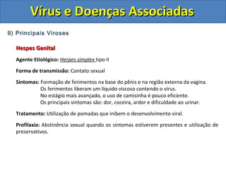 Vírus e Doenças AssociadasVírus e Doenças Associadas
9) Principais Viroses
Hespes GenitalHespes Genital
Agente Etiológico: Herpes simplex tipo II
Forma de transmissão: Contato sexual
Sintomas: Formação de ferimentos na base do pênis e na região externa da vagina.
Os ferimentos liberam um líquido viscoso contendo o vírus.
No estágio mais avançado, o uso de camisinha é pouco eficiente.
Os principais sintomas são: dor, coceira, ardor e dificuldade ao urinar.
Tratamento: Utilização de pomadas que inibem o desenvolvimento viral.
Profilaxia: Abstinência sexual quando os sintomas estiverem presentes e utilização de
preservativos.
 