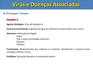 Vírus e Doenças AssociadasVírus e Doenças Associadas
9) Principais Viroses
Hepatite AHepatite A
Agente Etiológico: Vírus da Hepatite A
Forma de transmissão: Ingestão de água ou alimentos contaminados com o vírus.
Sintomas: Inflamação do fígado
Febre
Pele e olhos amarelados (Icterícia)
Náuseas
Vômitos
Tratamento: Medicamentos que reduzem os sintomas. Geralmente o sistema imune
consegue eliminar o vírus.
Profilaxia: Educação Sanitária e saneamento básico.
 