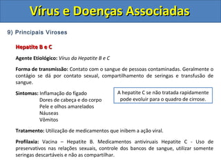 Vírus e Doenças AssociadasVírus e Doenças Associadas
9) Principais Viroses
Hepatite B e CHepatite B e C
Agente Etiológico: Vírus da Hepatite B e C
Forma de transmissão: Contato com o sangue de pessoas contaminadas. Geralmente o
contágio se dá por contato sexual, compartilhamento de seringas e transfusão de
sangue.
Sintomas: Inflamação do fígado
Dores de cabeça e do corpo
Pele e olhos amarelados
Náuseas
Vômitos
Tratamento: Utilização de medicamentos que inibem a ação viral.
Profilaxia: Vacina – Hepatite B. Medicamentos antiviruais Hepatite C - Uso de
preservativos nas relações sexuais, controle dos bancos de sangue, utilizar somente
seringas descartáveis e não as compartilhar.
A hepatite C se não tratada rapidamente
pode evoluir para o quadro de cirrose.
 