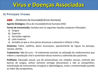 Vírus e Doenças AssociadasVírus e Doenças Associadas
9) Principais Viroses
AIDSAIDS - (Síndrome da Imunodeficiência Humana)
Agente Etiológico: Vírus da Imunodeficiência humana (HIV)
Forma de transmissão: Contato com os seguintes líquidos corporais infectados:
a) Sangue
b) Esperma
c) Secreções vaginais
d) Leite materno
e) Acredita-se que o vírus possa atravessar a placenta e infectar o feto.
Sintomas: Febre, calafrios, dores musculares, aparecimento de ínguas no pescoço,
náusea, vômito.
Tratamento: Não há cura – O tratamento consiste na utilização de medicamentos que
inibem a reprodução viral e aumentam dessa maneira a sobrevida dos pacientes.
Profilaxia: Educação sexual, uso de preservativos nas relações sexuais, controle dos
bancos de sangue, utilizar somente seringas descartáveis e não as compartilhar,
esterilização de instrumentos cirúrgicos e odontológicos, evitar a amamentação quando
as mães são soropositivas.
 