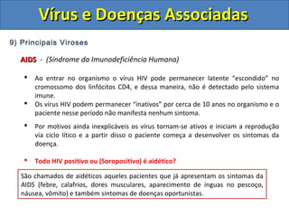 Vírus e Doenças AssociadasVírus e Doenças Associadas
9) Principais Viroses
AIDSAIDS - (Síndrome da Imunodeficiência Humana)
 Ao entrar no organismo o vírus HIV pode permanecer latente “escondido” no
cromossomo dos linfócitos CD4, e dessa maneira, não é detectado pelo sistema
imune.
 Os vírus HIV podem permanecer “inativos” por cerca de 10 anos no organismo e o
paciente nesse período não manifesta nenhum sintoma.
 Por motivos ainda inexplicáveis os vírus tornam-se ativos e iniciam a reprodução
via ciclo lítico e a partir disso o paciente começa a desenvolver os sintomas da
doença.
 Todo HIV positivo ou (Soropositivo) é aidético?
Pessoas que possuem o vírus, mas não desenvolveram os sintomas da AIDs, pelo
fato dos vírus ainda estarem em estado latente (ciclo lisogênico) são denominadas
Soropositivas ou HIV positivas. (HIV Positivo = Portador do vírus)
Pessoas que são soropositivas ou HIV positivas, apesar de não manifestarem
nenhum sintoma, podem transmitir ao vírus.
São chamados de aidéticos aqueles pacientes que já apresentam os sintomas da
AIDS (febre, calafrios, dores musculares, aparecimento de ínguas no pescoço,
náusea, vômito) e também sintomas de doenças oportunistas.
 