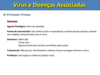Vírus e Doenças AssociadasVírus e Doenças Associadas
9) Principais Viroses
SarampoSarampo
Agente Etiológico: Vírus do sarampo
Forma de transmissão: Vias aéreas (oral e respiratória); contato pessoa-pessoa; contato
com objetos contaminados com o vírus.
Sintomas: Febre alta
Tosse seca
Aparecimento de manchas vermelhas pelo corpo
Tratamento: Não possui. Geralmente o sistema imune consegue eliminar o vírus.
Profilaxia: Vacinação na infância (tríplice viral)
 