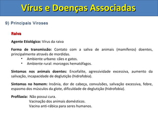 Vírus e Doenças AssociadasVírus e Doenças Associadas
9) Principais Viroses
RaivaRaiva
Agente Etiológico: Vírus da raiva
Forma de transmissão: Contato com a saliva de animais (mamíferos) doentes,
principalmente através de mordidas.
• Ambiente urbano: cães e gatos.
• Ambiente rural: morcegos hematófagos.
Sintomas nos animais doentes: Encefalite, agressividade excessiva, aumento da
salivação, incapacidade de deglutição (hidrofobia).
Sintomas no homem: Insônia, dor de cabeça, convulsões, salivação excessiva, febre,
espasmo dos músculos da glote, dificuldade de deglutição (hidrofobia).
Profilaxia: Não possui cura.
Vacinação dos animais domésticos.
Vacina anti-rábica para seres humanos.
 