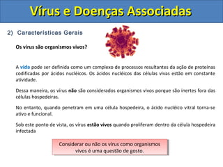 Vírus e Doenças AssociadasVírus e Doenças Associadas
2) Características Gerais
Os vírus são organismos vivos?
A vida pode ser definida como um complexo de processos resultantes da ação de proteínas
codificadas por ácidos nucléicos. Os ácidos nucléicos das células vivas estão em constante
atividade.
Dessa maneira, os vírus não são considerados organismos vivos porque são inertes fora das
células hospedeiras.
No entanto, quando penetram em uma célula hospedeira, o ácido nucléico vitral torna-se
ativo e funcional.
Sob este ponto de vista, os vírus estão vivos quando proliferam dentro da célula hospedeira
infectada
Considerar ou não os vírus como organismos
vivos é uma questão de gosto.
Considerar ou não os vírus como organismos
vivos é uma questão de gosto.
 