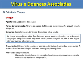 Vírus e Doenças AssociadasVírus e Doenças Associadas
9) Principais Viroses
DengueDengue
Agente Etiológico: Vírus da dengue
Forma de transmissão: Através da picada da fêmea do mosquito Aedes aegypti e Aedes
Abopictus.
Sintomas: Dores lombares, tonteiras, desmaios e febre aguda.
Tratamento: O tratamento consistem apenas na tentativa de remediar os sintomas. A
aspirina é contra-indicado por interferir na coagulação sanguínea.
Profilaxia: Não possui cura.
Eliminação de criadouros do mosquito (objetos que acumulem água parada
Utilização de inseticidas e repelentes.
Na forma hemorrágica, além dos sintomas acima, ocorre alterações no sistema de
coagulação sanguínea onde pequenos vasos podem sangrar na pele e em órgãos
internos, levando a hemorragias.
 