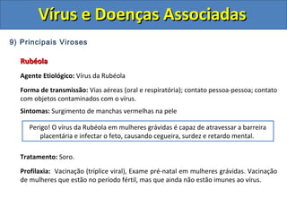 Vírus e Doenças AssociadasVírus e Doenças Associadas
9) Principais Viroses
RubéolaRubéola
Agente Etiológico: Vírus da Rubéola
Forma de transmissão: Vias aéreas (oral e respiratória); contato pessoa-pessoa; contato
com objetos contaminados com o vírus.
Sintomas: Surgimento de manchas vermelhas na pele
Tratamento: Soro.
Profilaxia: Vacinação (tríplice viral), Exame pré-natal em mulheres grávidas. Vacinação
de mulheres que estão no período fértil, mas que ainda não estão imunes ao vírus.
Perigo! O vírus da Rubéola em mulheres grávidas é capaz de atravessar a barreira
placentária e infectar o feto, causando cegueira, surdez e retardo mental.
 